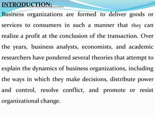 INTRODUCTION;
Business organizations are formed to deliver goods or
services to consumers in such a manner that they can
realize a profit at the conclusion of the transaction. Over
the years, business analysts, economists, and academic
researchers have pondered several theories that attempt to
explain the dynamics of business organizations, including
the ways in which they make decisions, distribute power
and control, resolve conflict, and promote or resist
organizational change.
 