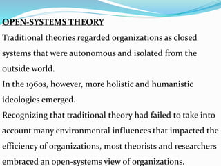 OPEN-SYSTEMS THEORY
Traditional theories regarded organizations as closed
systems that were autonomous and isolated from the
outside world.
In the 1960s, however, more holistic and humanistic
ideologies emerged.
Recognizing that traditional theory had failed to take into
account many environmental influences that impacted the
efficiency of organizations, most theorists and researchers
embraced an open-systems view of organizations.
 