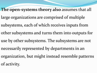 The open-systems theory also assumes that all
large organizations are comprised of multiple
subsystems, each of which receives inputs from
other subsystems and turns them into outputs for
use by other subsystems. The subsystems are not
necessarily represented by departments in an
organization, but might instead resemble patterns
of activity.
 