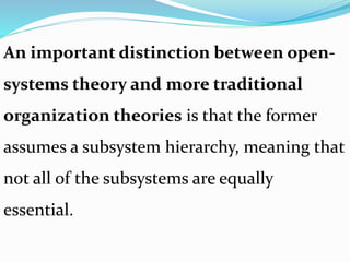 An important distinction between open-
systems theory and more traditional
organization theories is that the former
assumes a subsystem hierarchy, meaning that
not all of the subsystems are equally
essential.
 