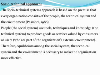 Socio-technical approach;
The socio-technical systems approach is based on the premise that
every organization consists of the people, the technical system and
the environment (Pasmore, 1988).
People (the social system) use tools, techniques and knowledge (the
technical system) to produce goods or services valued by consumers
or users (who are part of the organization's external environment).
Therefore, equilibrium among the social system, the technical
system and the environment is necessary to make the organization
more effective.
 