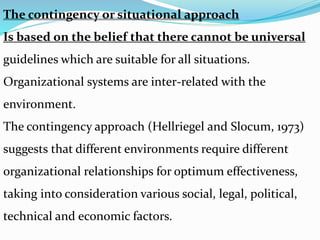 The contingency or situational approach
Is based on the belief that there cannot be universal
guidelines which are suitable for all situations.
Organizational systems are inter-related with the
environment.
The contingency approach (Hellriegel and Slocum, 1973)
suggests that different environments require different
organizational relationships for optimum effectiveness,
taking into consideration various social, legal, political,
technical and economic factors.
 
