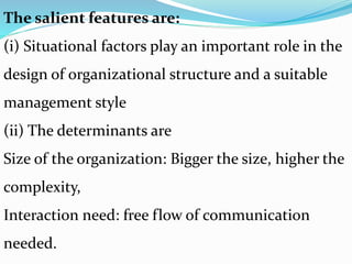 The salient features are:
(i) Situational factors play an important role in the
design of organizational structure and a suitable
management style
(ii) The determinants are
Size of the organization: Bigger the size, higher the
complexity,
Interaction need: free flow of communication
needed.
 