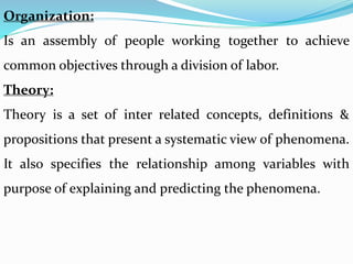 Organization:
Is an assembly of people working together to achieve
common objectives through a division of labor.
Theory:
Theory is a set of inter related concepts, definitions &
propositions that present a systematic view of phenomena.
It also specifies the relationship among variables with
purpose of explaining and predicting the phenomena.
 