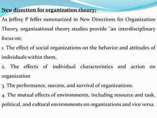 New direction for organization theory;
As Jeffrey P feffer summarized in New Directions for Organization
Theory, organizational theory studies provide "an interdisciplinary
focus on;
1. The effect of social organizations on the behavior and attitudes of
individuals within them,
2. The effects of individual characteristics and action on
organization
3. The performance, success, and survival of organizations.
4. The mutual effects of environments, including resource and task,
political, and cultural environments on organizations and vice versa.
 
