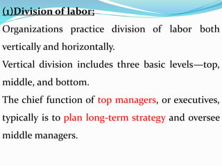 (1)Division of labor;
Organizations practice division of labor both
vertically and horizontally.
Vertical division includes three basic levels—top,
middle, and bottom.
The chief function of top managers, or executives,
typically is to plan long-term strategy and oversee
middle managers.
 