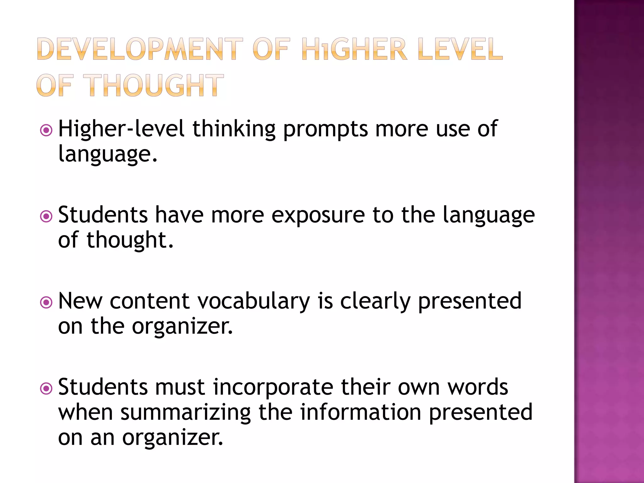  Higher-level   thinking prompts more use of
 language.

 Studentshave more exposure to the language
 of thought.

 New content vocabulary is clearly presented
 on the organizer.

 Studentsmust incorporate their own words
 when summarizing the information presented
 on an organizer.
 
