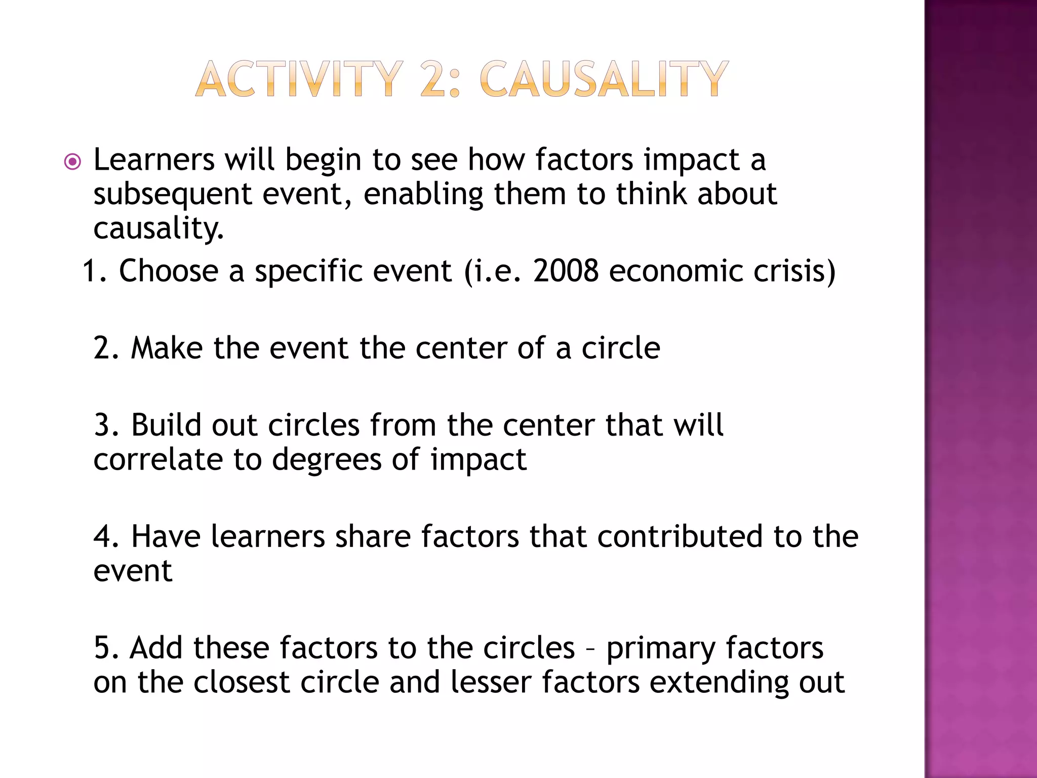 Learners will begin to see how factors impact a
 subsequent event, enabling them to think about
 causality.
1. Choose a specific event (i.e. 2008 economic crisis)

    2. Make the event the center of a circle

    3. Build out circles from the center that will
    correlate to degrees of impact

    4. Have learners share factors that contributed to the
    event

    5. Add these factors to the circles – primary factors
    on the closest circle and lesser factors extending out
 