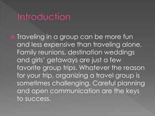  Traveling in a group can be more fun
and less expensive than traveling alone.
Family reunions, destination weddings
and girls’ getaways are just a few
favorite group trips. Whatever the reason
for your trip, organizing a travel group is
sometimes challenging. Careful planning
and open communication are the keys
to success.
 