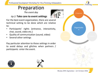 Organizatio
n
1.Preparation
2.Realization3.Completion
11
tip 2: Take care to event settings
Preparation
The event day
For the best event organization, there are several
technical setting to be done which are relative
to:
• Participants' rights (entrance, interactivity,
chat, sound, video etc.)
• Quality of communication (sound, video)
• Several other settings
Pay particular attention to those settings in order
to avoid delays and glitches when partners /
participants enter the event.
 