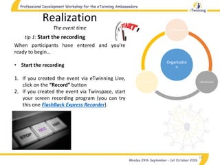 14
tip 1: Start the recording
Realization
The event time
When participants have entered and you're
ready to begin…
• Start the recording
1. If you created the event via eTwinning Live,
click on the “Record” button
2. If you created the event via Twinspace, start
your screen recording program (you can try
this one FlashBack Express Recorder)
Organizatio
n
1.Preparation
2.Realization3.Completion
 