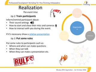15
tip 2: Train participants
Realization
The event time
Inform/remind participant about:
• Their sound settings
• How to start and close their mics and cameras
• How to interact with you during the event.
If it’s necessary show a relative presentation
tip 3: Put some rules
Put some rules to participants such as:
• Where and when can make questions
• When they can talk
• When they can make a presentation etc.
Organizatio
n
1.Preparation
2.Realization3.Completion
 