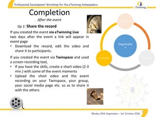 Organizatio
n
1.Preparation
2.Realization3.Completion
17
tip 1: Share the record
Completion
After the event
If you created the event via eTwinning Live
two days after the event a link will appear in
event page
• Download the record, edit the video and
share it to participants.
If you created the event via Twinspace and used
a screen recording tool,
• If you have the skills, create a short video (2-3
min.) with some of the event moments
• Upload the short video and the event
recording on your Twinspace, your group,
your social media page etc. so as to share it
with the others
 
