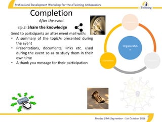 Organizatio
n
1.Preparation
2.Realization3.Completion
18
tip 2: Share the knowledge
Completion
After the event
Send to participants an after event mail with:
• A summary of the topic/s presented during
the event
• Presentations, documents, links etc. used
during the event so as to study them in their
own time
• A thank you message for their participation
 