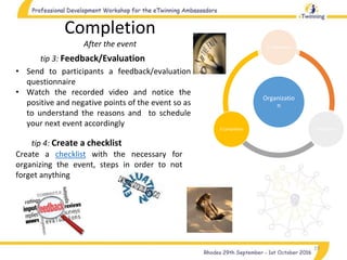 Organizatio
n
1.Preparation
2.Realization3.Completion
19
tip 3: Feedback/Evaluation
Completion
After the event
• Send to participants a feedback/evaluation
questionnaire
• Watch the recorded video and notice the
positive and negative points of the event so as
to understand the reasons and to schedule
your next event accordingly
Create a checklist with the necessary for
organizing the event, steps in order to not
forget anything
tip 4: Create a checklist
 