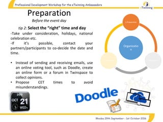 5
tip 2: Select the “right” time and day
-Take under consideration, holidays, national
celebration etc.
-If it’s possible, contact your
partners/participants to co-decide the date and
time.
• Instead of sending and receiving emails, use
an online voting tool, such as Doodle, create
an online form or a forum in Twinspace to
collect opinions.
• Propose CET times to avoid
misunderstandings.
Preparation
Before the event day
Organizatio
n
1.Preparation
2.Realization3.Completion
 