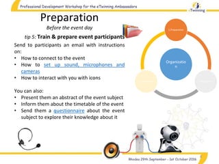 Organizatio
n
1.Preparation
2.Realization3.Completion
8
tip 5: Train & prepare event participants
Preparation
Before the event day
Send to participants an email with instructions
on:
• How to connect to the event
• How to set up sound, microphones and
cameras
• How to interact with you with icons
You can also:
• Present them an abstract of the event subject
• Inform them about the timetable of the event
• Send them a questionnaire about the event
subject to explore their knowledge about it
 