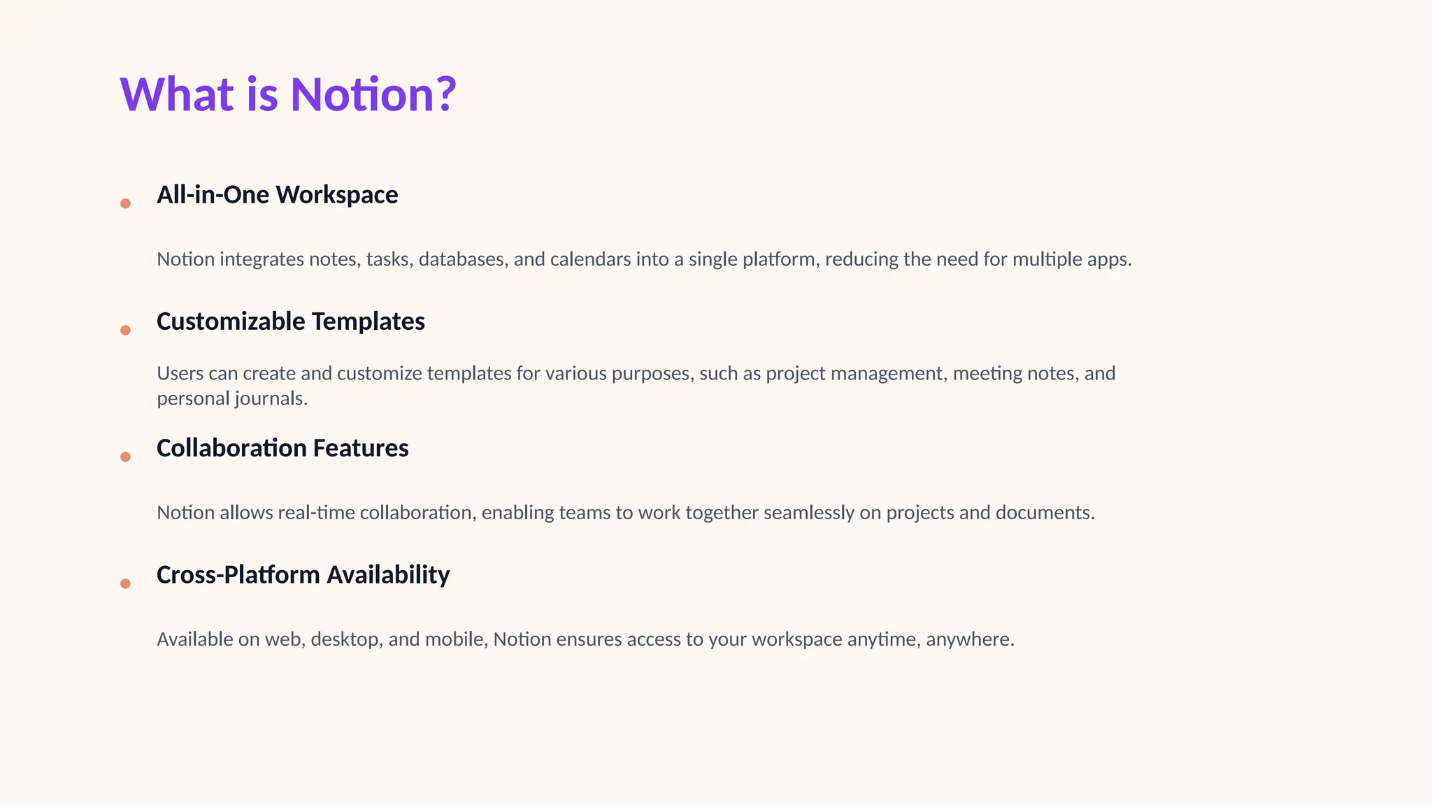 What is Notion?
• All-in-One Workspace
Notion integrates notes, tasks, databases, and calendars into a single platform, reducing the need for multiple apps.
• Customizable Templates
Users can create and customize templates for various purposes, such as project management, meeting notes, and
personal journals.
• Collaboration Features
Notion allows real-time collaboration, enabling teams to work together seamlessly on projects and documents.
• Cross-Platform Availability
Available on web, desktop, and mobile, Notion ensures access to your workspace anytime, anywhere.
 