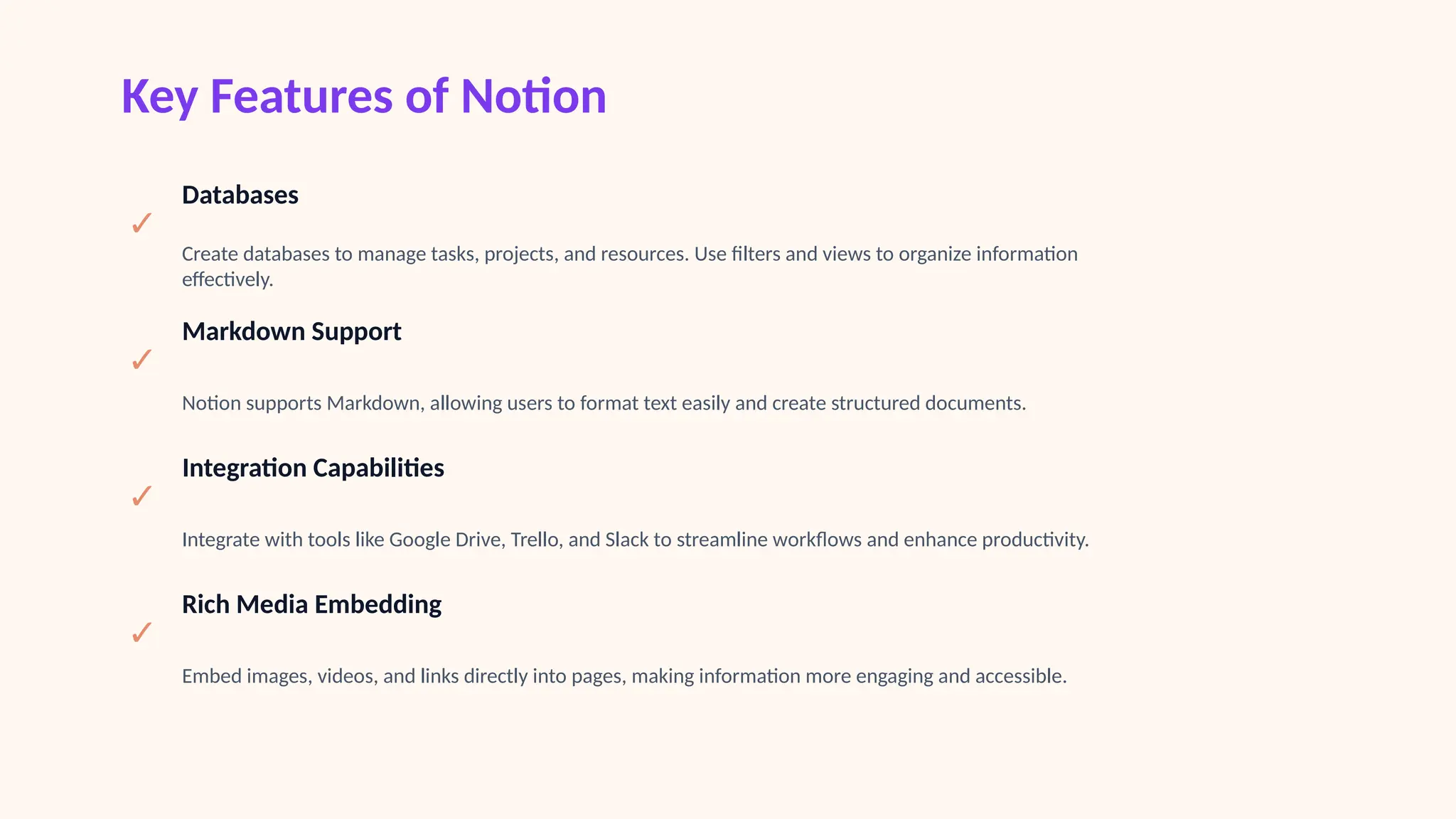 Key Features of Notion
✓
Databases
Create databases to manage tasks, projects, and resources. Use filters and views to organize information
effectively.
✓
Markdown Support
Notion supports Markdown, allowing users to format text easily and create structured documents.
✓
Integration Capabilities
Integrate with tools like Google Drive, Trello, and Slack to streamline workflows and enhance productivity.
✓
Rich Media Embedding
Embed images, videos, and links directly into pages, making information more engaging and accessible.
 
