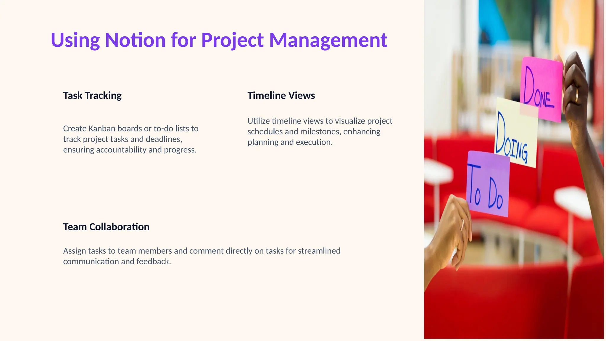 Using Notion for Project Management
Task Tracking
Create Kanban boards or to-do lists to
track project tasks and deadlines,
ensuring accountability and progress.
Timeline Views
Utilize timeline views to visualize project
schedules and milestones, enhancing
planning and execution.
Team Collaboration
Assign tasks to team members and comment directly on tasks for streamlined
communication and feedback.
 