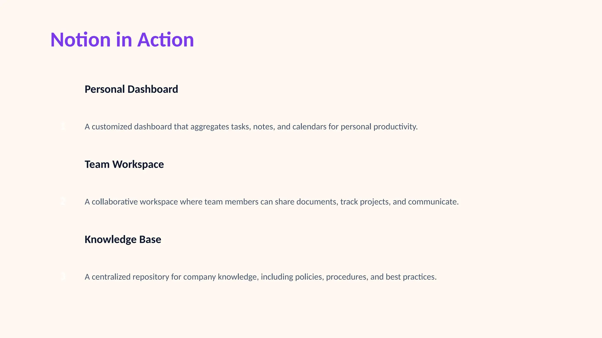 Notion in Action
1
Personal Dashboard
A customized dashboard that aggregates tasks, notes, and calendars for personal productivity.
2
Team Workspace
A collaborative workspace where team members can share documents, track projects, and communicate.
3
Knowledge Base
A centralized repository for company knowledge, including policies, procedures, and best practices.
 