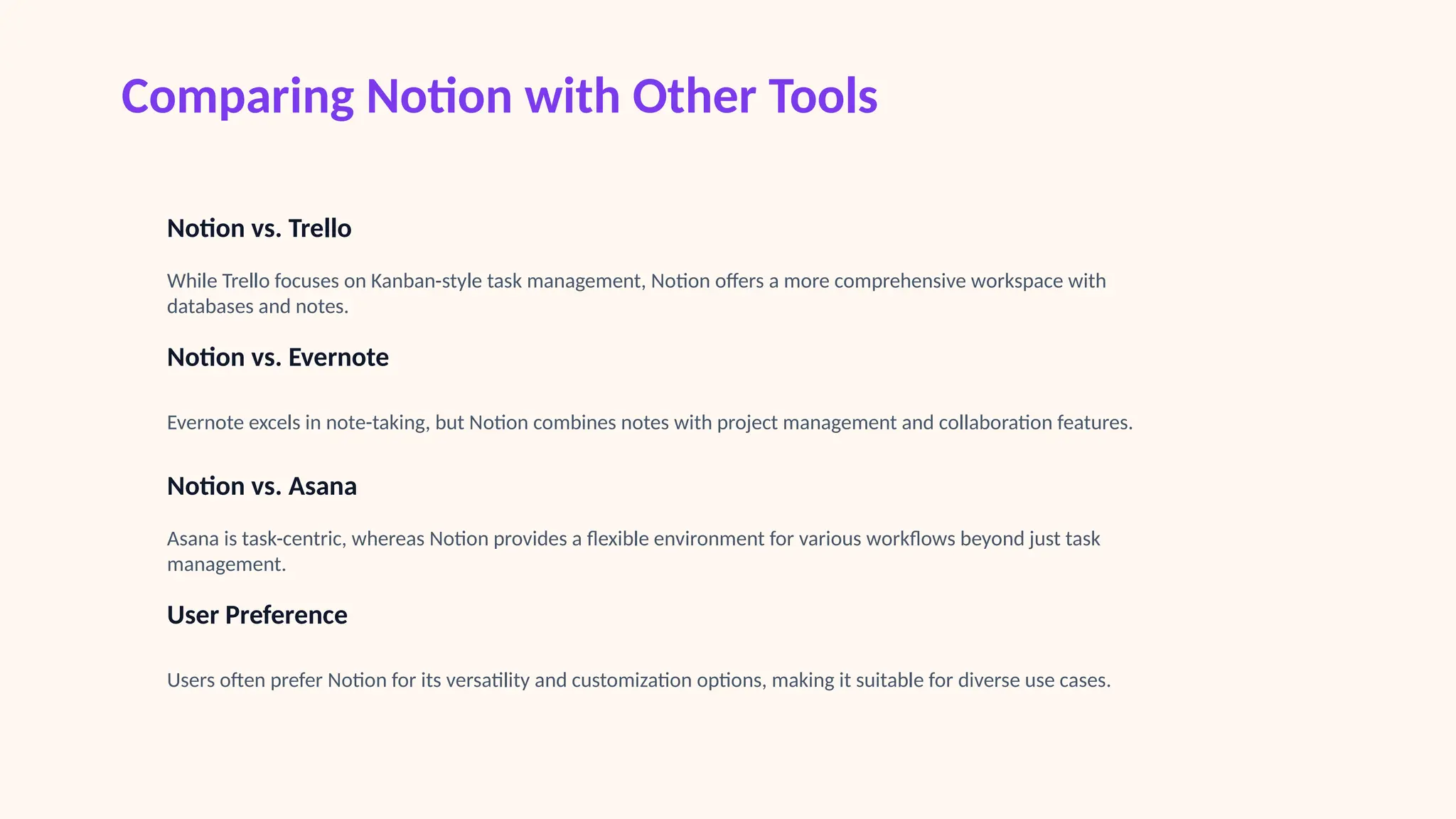 Comparing Notion with Other Tools
Notion vs. Trello
While Trello focuses on Kanban-style task management, Notion offers a more comprehensive workspace with
databases and notes.
Notion vs. Evernote
Evernote excels in note-taking, but Notion combines notes with project management and collaboration features.
Notion vs. Asana
Asana is task-centric, whereas Notion provides a flexible environment for various workflows beyond just task
management.
User Preference
Users often prefer Notion for its versatility and customization options, making it suitable for diverse use cases.
 