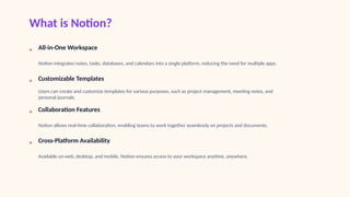 What is Notion?
• All-in-One Workspace
Notion integrates notes, tasks, databases, and calendars into a single platform, reducing the need for multiple apps.
• Customizable Templates
Users can create and customize templates for various purposes, such as project management, meeting notes, and
personal journals.
• Collaboration Features
Notion allows real-time collaboration, enabling teams to work together seamlessly on projects and documents.
• Cross-Platform Availability
Available on web, desktop, and mobile, Notion ensures access to your workspace anytime, anywhere.
 
