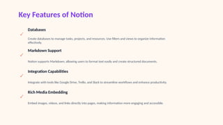 Key Features of Notion
✓
Databases
Create databases to manage tasks, projects, and resources. Use filters and views to organize information
effectively.
✓
Markdown Support
Notion supports Markdown, allowing users to format text easily and create structured documents.
✓
Integration Capabilities
Integrate with tools like Google Drive, Trello, and Slack to streamline workflows and enhance productivity.
✓
Rich Media Embedding
Embed images, videos, and links directly into pages, making information more engaging and accessible.
 