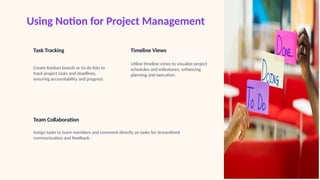 Using Notion for Project Management
Task Tracking
Create Kanban boards or to-do lists to
track project tasks and deadlines,
ensuring accountability and progress.
Timeline Views
Utilize timeline views to visualize project
schedules and milestones, enhancing
planning and execution.
Team Collaboration
Assign tasks to team members and comment directly on tasks for streamlined
communication and feedback.
 