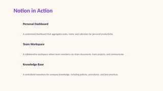 Notion in Action
1
Personal Dashboard
A customized dashboard that aggregates tasks, notes, and calendars for personal productivity.
2
Team Workspace
A collaborative workspace where team members can share documents, track projects, and communicate.
3
Knowledge Base
A centralized repository for company knowledge, including policies, procedures, and best practices.
 