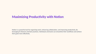 Maximizing Productivity with Notion
Notion is a powerful tool for organizing work, enhancing collaboration, and improving productivity. By
leveraging its features and best practices, individuals and teams can streamline their workflows and achieve
their goals more effectively.
 