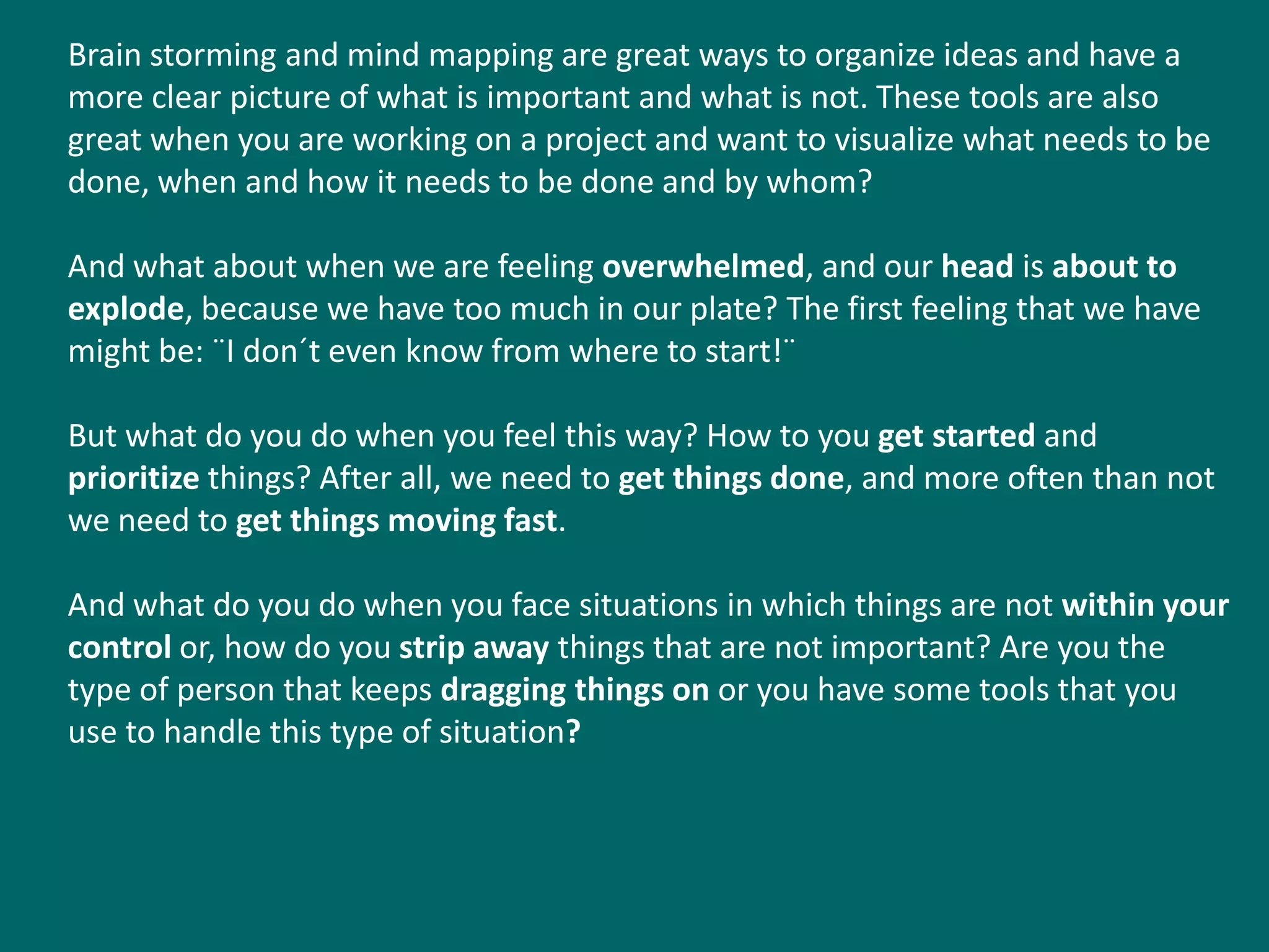 Brain storming and mind mapping are great ways to organize ideas and have a
more clear picture of what is important and what is not. These tools are also
great when you are working on a project and want to visualize what needs to be
done, when and how it needs to be done and by whom?

And what about when we are feeling overwhelmed, and our head is about to
explode, because we have too much in our plate? The first feeling that we have
might be: ¨I don´t even know from where to start!¨

But what do you do when you feel this way? How to you get started and
prioritize things? After all, we need to get things done, and more often than not
we need to get things moving fast.

And what do you do when you face situations in which things are not within your
control or, how do you strip away things that are not important? Are you the
type of person that keeps dragging things on or you have some tools that you
use to handle this type of situation?
 
