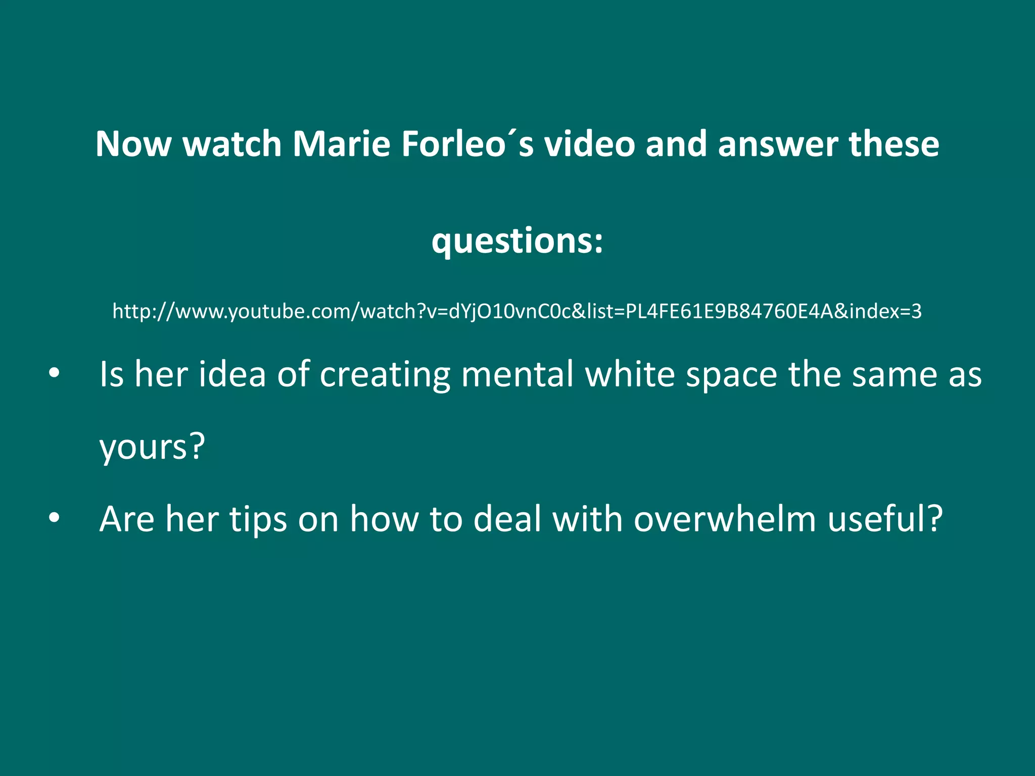 Now watch Marie Forleo´s video and answer these

                                questions:
   http://www.youtube.com/watch?v=dYjO10vnC0c&list=PL4FE61E9B84760E4A&index=3

• Is her idea of creating mental white space the same as
   yours?
• Are her tips on how to deal with overwhelm useful?
 