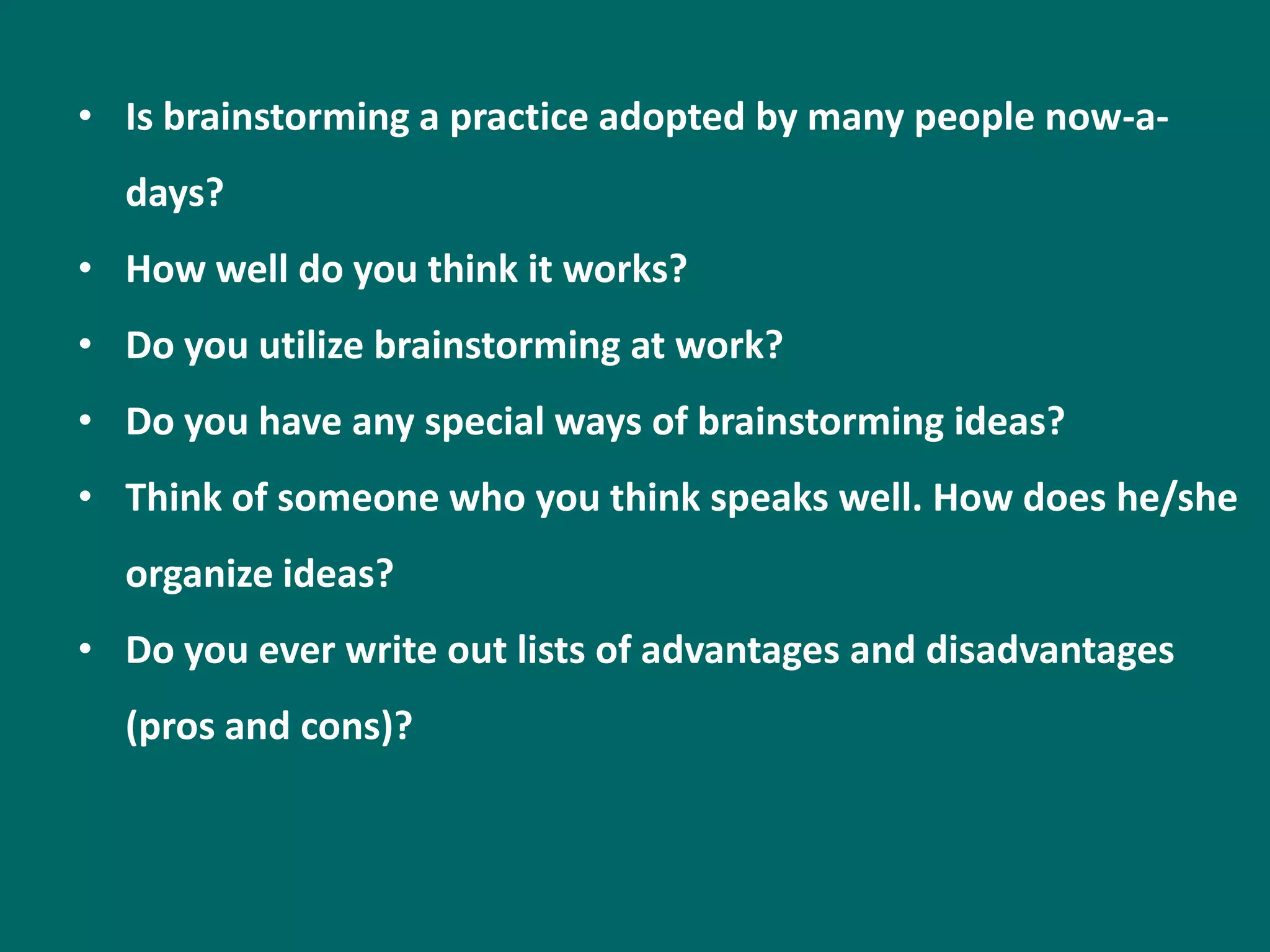 • Is brainstorming a practice adopted by many people now-a-
  days?
• How well do you think it works?
• Do you utilize brainstorming at work?
• Do you have any special ways of brainstorming ideas?
• Think of someone who you think speaks well. How does he/she
  organize ideas?
• Do you ever write out lists of advantages and disadvantages
  (pros and cons)?
 