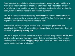 Brain storming and mind mapping are great ways to organize ideas and have a
more clear picture of what is important and what is not. These tools are also
great when you are working on a project and want to visualize what needs to be
done, when and how it needs to be done and by whom?

And what about when we are feeling overwhelmed, and our head is about to
explode, because we have too much in our plate? The first feeling that we have
might be: ¨I don´t even know from where to start!¨

But what do you do when you feel this way? How to you get started and
prioritize things? After all, we need to get things done, and more often than not
we need to get things moving fast.

And what do you do when you face situations in which things are not within your
control or, how do you strip away things that are not important? Are you the
type of person that keeps dragging things on or you have some tools that you
use to handle this type of situation?
 