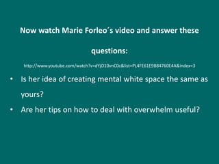 Now watch Marie Forleo´s video and answer these

                                questions:
   http://www.youtube.com/watch?v=dYjO10vnC0c&list=PL4FE61E9B84760E4A&index=3

• Is her idea of creating mental white space the same as
   yours?
• Are her tips on how to deal with overwhelm useful?
 