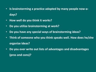 • Is brainstorming a practice adopted by many people now-a-
  days?
• How well do you think it works?
• Do you utilize brainstorming at work?
• Do you have any special ways of brainstorming ideas?
• Think of someone who you think speaks well. How does he/she
  organize ideas?
• Do you ever write out lists of advantages and disadvantages
  (pros and cons)?
 