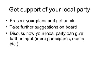 Get support of your local party Present your plans and get an ok Take further suggestions on board Discuss how your local party can give further input (more participants, media etc.) 