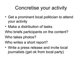 Concretise your activity Get a prominent local politician to attend your activity Make a distribution of tasks Who briefs participants on the content? Who takes photos? Who writes a short report? Write a press release and invite local journalists (get ok from local party) 