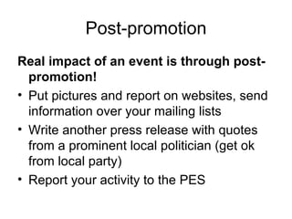 Post-promotion Real impact of an event is through post-promotion! Put pictures and report on websites, send information over your mailing lists Write another press release with quotes from a prominent local politician (get ok from local party) Report your activity to the PES 