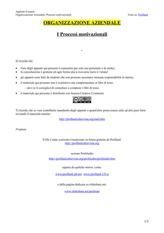 Appunti d’esame
Organizzazione Aziendale: Processi motivazionali                                               Visto su: Profland


                        ORGANIZZAZIONE AZIENDALE

                                    I Processi motivazionali


                                                         -


Si ricorda che:

•   l'uso degli appunti qui presenti è consentito per solo uso personale e di studio;
•   la consultazione è gratuita ed ogni forma atta a ricavarne lucro è vietata!
•   gli appunti sono fatti da studenti che non possono assumersi nessuna responsabilità in merito;
•   il materiale qui presente non è sostitutivo ma complementare ai libri di testo:
        - devi (e ti consiglio) di consultare e comprare i libri di testo;
•   il materiale qui presente è distribuito con licenza Creative Commons




Ti ricordo che se vuoi contribuire mandando degli appunti o quant'altro possa essere utile ad altri puoi farlo
inviando il materiale tramite:
                                      http://profland.altervista.org/mail.htm


Profman


                       Il file è stato scaricato/visualizzato in forma gratuita da Profland:
                                             http://profland.altervista.org


                                                sezione Profstudio
                             http://profland.altervista.org/profstudio/profstudio.htm

                                        oppure da qualche mirror, come:

                                  www.profland.cjb.net www.profland.135.it


                                    o dalla pagina dedicata su slideshare.net:

                                          www.slideshare.net/profman




                                                                                                             1/3
 