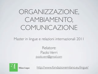 ORGANIZZAZIONE,
    CAMBIAMENTO,
   COMUNICAZIONE
Master in lingue e relazioni internazionali 2011

                   Relatore:
                  Paolo Verri
               paolo.verri@gmail.com


               http://www.fondazionemilano.eu/lingue/
 
