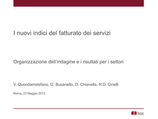 I nuovi indici del fatturato dei servizi
Organizzazione dell’indagine e i risultati per i settori
V. Quondamstefano, G. Busanello, D. Chianella, R.D. Cinelli
Roma, 23 Maggio 2013
 