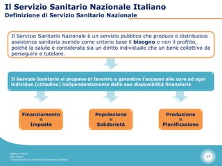 Il Servizio Sanitario Nazionale Italiano
Definizione di Servizio Sanitario Nazionale


  Il Servizio Sanitario Nazionale è un servizio pubblico che produce e distribuisce
  assistenza sanitaria avendo come criterio base il bisogno e non il profitto,
  poiché la salute è considerata sia un diritto individuale che un bene collettivo da
  perseguire e tutelare.




  Il Servizio Sanitario si propone di favorire e garantire l’accesso alle cure ad ogni
  individuo (cittadino) indipendentemente dalle sue disponibilità finanziarie




          Finanziamento                            Popolazione      Produzione
                =                                        =                =
             Imposte                                Solidarietà    Pianificazione




 Febbraio 2013
 Dino Biselli                                                                            17
 L’Organizzazione del Sistema Sanitario Italiano
 