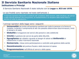 Il Servizio Sanitario Nazionale Italiano
Istituzione e Principi
 Il Servizio Sanitario Nazionale è stato istituito con la Legge n. 833 del 1978.

 Le sue finalità sono riportate nel testo dell’articolo 1
  “Il Servizio Sanitario Nazionale è costituito dal complesso delle funzioni, delle strutture, dei servizi
  e delle attività destinati alla promozione, al mantenimento e al recupero della salute fisica e
  psichica di tutta la popolazione…”


 I principi ispiratori della legge sono i seguenti:
   • Universalità del diritto all’assistenza sanitaria per tutte le persone e le forme di
        malattia, evitando il compimento di atti che possano determinare discriminazioni, limiti
        di tempo e di costo
   •    Globalità di erogazione dei servizi alle persone e alla collettività
   •    Unicità di gestione dei servizi da parte delle ASL/USL
   •    Eguaglianza dei cittadini riguardo ai bisogni di salute ed Uniformità di
        trattamento in tutto il territorio nazionale
   •    Democrazia, intesa come partecipazione e controllo sulla gestione della sanità
   •    Decentramento del prelievo fiscale e delle decisioni di spesa
   •    Programmazione nell’offerta di servizi e della spesa

 Febbraio 2013
 Dino Biselli                                                                                           19
 L’Organizzazione del Sistema Sanitario Italiano
 