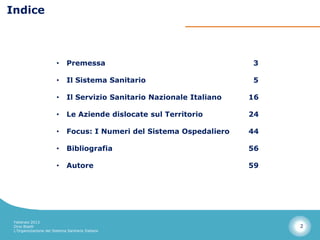 Indice



                        •     Premessa                                   3

                        •     Il Sistema Sanitario                       5

                        •     Il Servizio Sanitario Nazionale Italiano   16

                        •     Le Aziende dislocate sul Territorio        24

                        •     Focus: I Numeri del Sistema Ospedaliero    44

                        •     Bibliografia                               56

                        •     Autore                                     59




 Febbraio 2013
 Dino Biselli                                                                 2
 L’Organizzazione del Sistema Sanitario Italiano
 