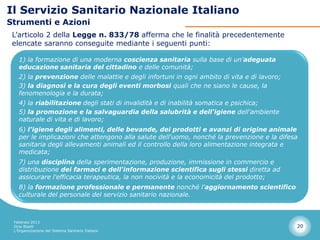 Il Servizio Sanitario Nazionale Italiano
Strumenti e Azioni
 L’articolo 2 della Legge n. 833/78 afferma che le finalità precedentemente
 elencate saranno conseguite mediante i seguenti punti:

   1) la formazione di una moderna coscienza sanitaria sulla base di un'adeguata
   educazione sanitaria del cittadino e delle comunità;
   2) la prevenzione delle malattie e degli infortuni in ogni ambito di vita e di lavoro;
   3) la diagnosi e la cura degli eventi morbosi quali che ne siano le cause, la
   fenomenologia e la durata;
   4) la riabilitazione degli stati di invalidità e di inabilità somatica e psichica;
   5) la promozione e la salvaguardia della salubrità e dell'igiene dell'ambiente
   naturale di vita e di lavoro;
   6) l'igiene degli alimenti, delle bevande, dei prodotti e avanzi di origine animale
   per le implicazioni che attengono alla salute dell'uomo, nonché la prevenzione e la difesa
   sanitaria degli allevamenti animali ed il controllo della loro alimentazione integrata e
   medicata;
   7) una disciplina della sperimentazione, produzione, immissione in commercio e
   distribuzione dei farmaci e dell'informazione scientifica sugli stessi diretta ad
   assicurare l'efficacia terapeutica, la non nocività e la economicità del prodotto;
   8) la formazione professionale e permanente nonché l'aggiornamento scientifico
   culturale del personale del servizio sanitario nazionale.



 Febbraio 2013
 Dino Biselli                                                                               20
 L’Organizzazione del Sistema Sanitario Italiano
 