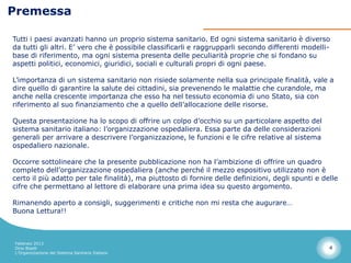 Premessa

Tutti i paesi avanzati hanno un proprio sistema sanitario. Ed ogni sistema sanitario è diverso
da tutti gli altri. E’ vero che è possibile classificarli e raggrupparli secondo differenti modelli-
base di riferimento, ma ogni sistema presenta delle peculiarità proprie che si fondano su
aspetti politici, economici, giuridici, sociali e culturali propri di ogni paese.

L’importanza di un sistema sanitario non risiede solamente nella sua principale finalità, vale a
dire quello di garantire la salute dei cittadini, sia prevenendo le malattie che curandole, ma
anche nella crescente importanza che esso ha nel tessuto economia di uno Stato, sia con
riferimento al suo finanziamento che a quello dell’allocazione delle risorse.

Questa presentazione ha lo scopo di offrire un colpo d’occhio su un particolare aspetto del
sistema sanitario italiano: l’organizzazione ospedaliera. Essa parte da delle considerazioni
generali per arrivare a descrivere l’organizzazione, le funzioni e le cifre relative al sistema
ospedaliero nazionale.

Occorre sottolineare che la presente pubblicazione non ha l’ambizione di offrire un quadro
completo dell’organizzazione ospedaliera (anche perché il mezzo espositivo utilizzato non è
certo il più adatto per tale finalità), ma piuttosto di fornire delle definizioni, degli spunti e delle
cifre che permettano al lettore di elaborare una prima idea su questo argomento.

Rimanendo aperto a consigli, suggerimenti e critiche non mi resta che augurare…
Buona Lettura!!



Febbraio 2013
Dino Biselli                                                                                        4
L’Organizzazione del Sistema Sanitario Italiano
 