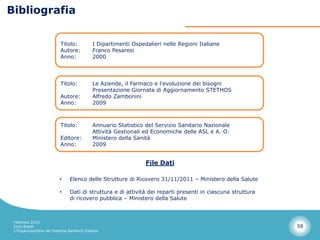 Bibliografia


                          Titolo:           I Dipartimenti Ospedalieri nelle Regioni Italiane
                          Autore:           Franco Pesaresi
                          Anno:             2000




                          Titolo:           Le Aziende, il Farmaco e l’evoluzione dei bisogni
                                            Presentazione Giornata di Aggiornamento STETHOS
                          Autore:           Alfredo Zambonini
                          Anno:             2009



                          Titolo:           Annuario Statistico del Servizio Sanitario Nazionale
                                            Attività Gestionali ed Economiche delle ASL e A. O.
                          Editore:          Ministero della Sanità
                          Anno:             2009


                                                                File Dati

                          •     Elenco delle Strutture di Ricovero 31/11/2011 – Ministero della Salute

                          •     Dati di struttura e di attività dei reparti presenti in ciascuna struttura
                                di ricovero pubblica – Ministero della Salute



 Febbraio 2013
 Dino Biselli                                                                                                58
 L’Organizzazione del Sistema Sanitario Italiano
 