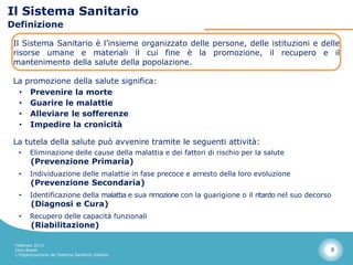 Il Sistema Sanitario
Definizione

 Il Sistema Sanitario è l’insieme organizzato delle persone, delle istituzioni e delle
 risorse umane e materiali il cui fine è la promozione, il recupero e il
 mantenimento della salute della popolazione.

 La promozione della salute significa:
  • Prevenire la morte
  • Guarire le malattie
  • Alleviare le sofferenze
  • Impedire la cronicità

 La tutela della salute può avvenire tramite le seguenti attività:
  •     Eliminazione delle cause della malattia e dei fattori di rischio per la salute
        (Prevenzione Primaria)
  •     Individuazione delle malattie in fase precoce e arresto della loro evoluzione
        (Prevenzione Secondaria)
  •     Identificazione della malattia e sua rimozione con la guarigione o il ritardo nel suo decorso
        (Diagnosi e Cura)
  •     Recupero delle capacità funzionali
        (Riabilitazione)

 Febbraio 2013
 Dino Biselli                                                                                       6
 L’Organizzazione del Sistema Sanitario Italiano
 